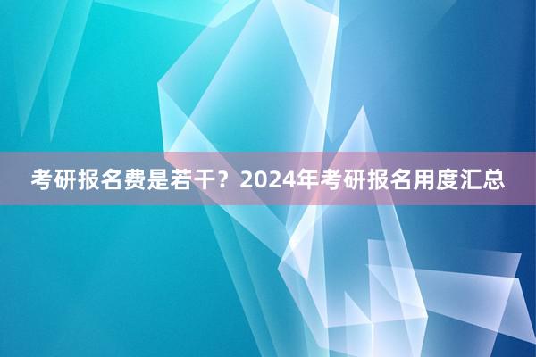 考研报名费是若干？2024年考研报名用度汇总