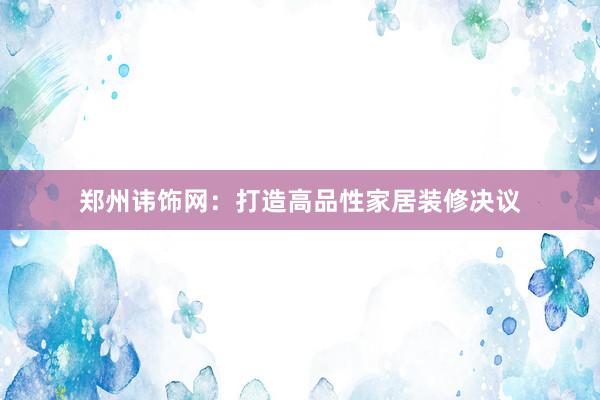 郑州讳饰网：打造高品性家居装修决议