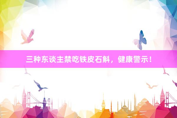 三种东谈主禁吃铁皮石斛，健康警示！